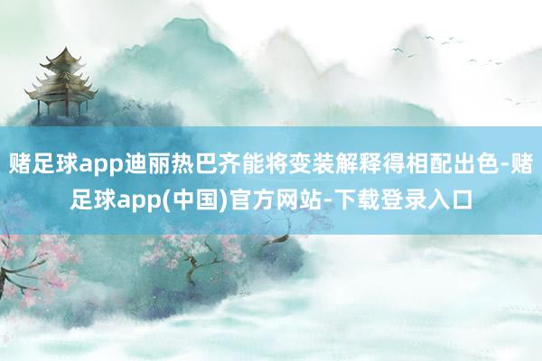 赌足球app迪丽热巴齐能将变装解释得相配出色-赌足球app(中国)官方网站-下载登录入口