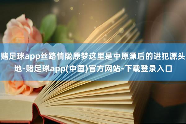 赌足球app丝路情陇原梦这里是中原漂后的进犯源头地-赌足球app(中国)官方网站-下载登录入口