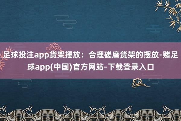 足球投注app货架摆放：合理磋磨货架的摆放-赌足球app(中国)官方网站-下载登录入口