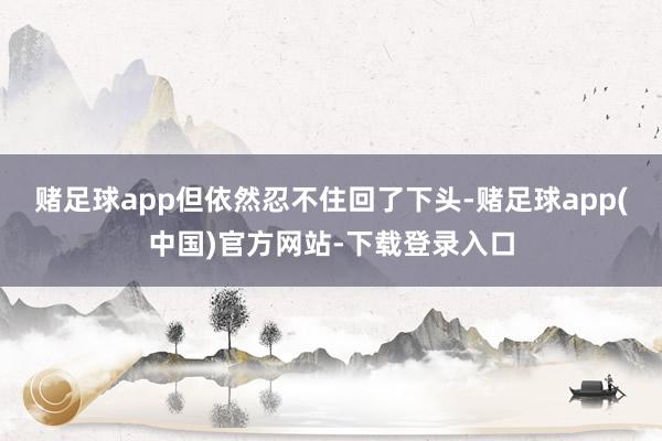 赌足球app但依然忍不住回了下头-赌足球app(中国)官方网站-下载登录入口