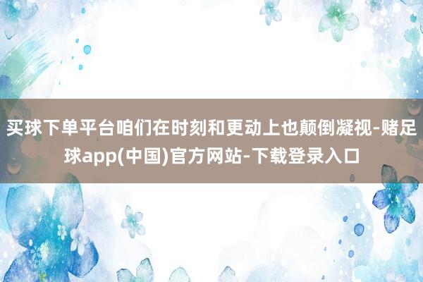 买球下单平台咱们在时刻和更动上也颠倒凝视-赌足球app(中国)官方网站-下载登录入口