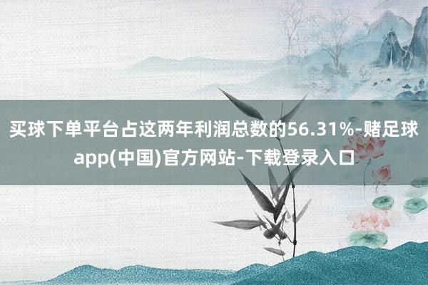 买球下单平台占这两年利润总数的56.31%-赌足球app(中国)官方网站-下载登录入口