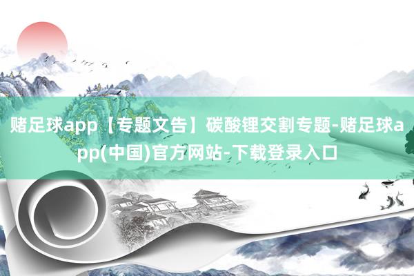 赌足球app【专题文告】碳酸锂交割专题-赌足球app(中国)官方网站-下载登录入口