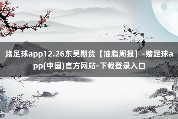 赌足球app12.26东吴期货【油脂周报】-赌足球app(中国)官方网站-下载登录入口