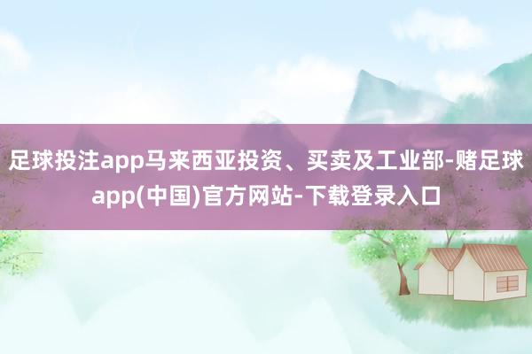 足球投注app马来西亚投资、买卖及工业部-赌足球app(中国)官方网站-下载登录入口