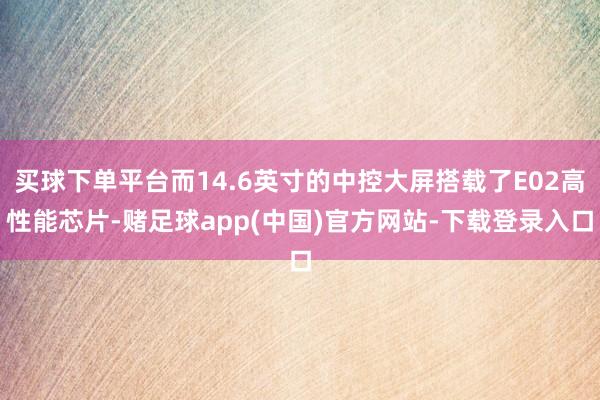 买球下单平台而14.6英寸的中控大屏搭载了E02高性能芯片-赌足球app(中国)官方网站-下载登录入口