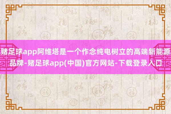 赌足球app阿维塔是一个作念纯电树立的高端新能源品牌-赌足球app(中国)官方网站-下载登录入口