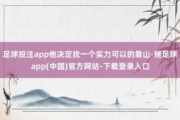 足球投注app他决定找一个实力可以的靠山-赌足球app(中国)官方网站-下载登录入口