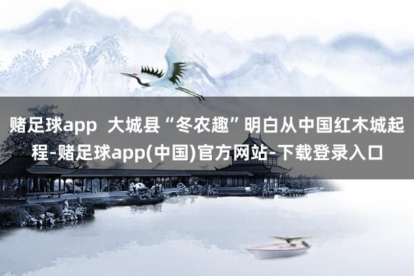 赌足球app  大城县“冬农趣”明白从中国红木城起程-赌足球app(中国)官方网站-下载登录入口