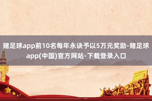 赌足球app前10名每年永诀予以5万元奖励-赌足球app(中国)官方网站-下载登录入口