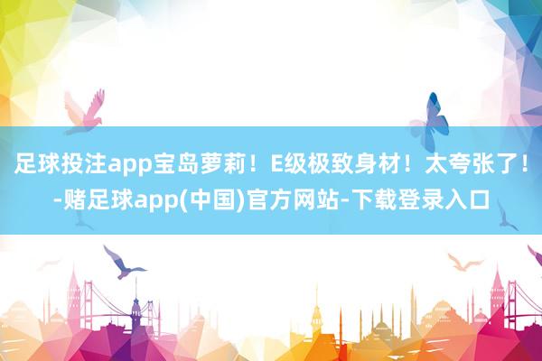 足球投注app宝岛萝莉！E级极致身材！太夸张了！-赌足球app(中国)官方网站-下载登录入口