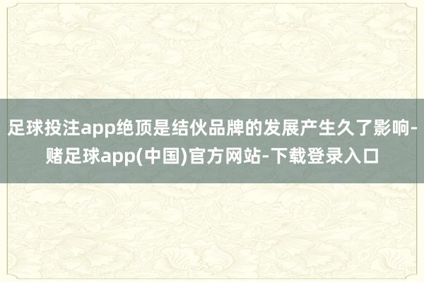 足球投注app绝顶是结伙品牌的发展产生久了影响-赌足球app(中国)官方网站-下载登录入口