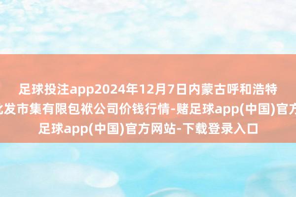 足球投注app2024年12月7日内蒙古呼和浩特市东瓦窑农副居品批发市集有限包袱公司价钱行情-赌足球app(中国)官方网站-下载登录入口