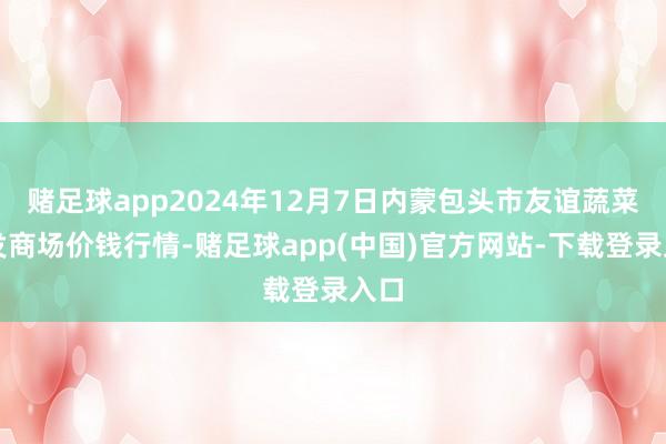 赌足球app2024年12月7日内蒙包头市友谊蔬菜批发商场价钱行情-赌足球app(中国)官方网站-下载登录入口