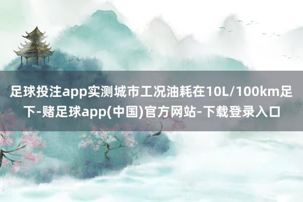 足球投注app实测城市工况油耗在10L/100km足下-赌足球app(中国)官方网站-下载登录入口