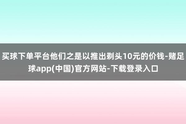 买球下单平台他们之是以推出剃头10元的价钱-赌足球app(中国)官方网站-下载登录入口