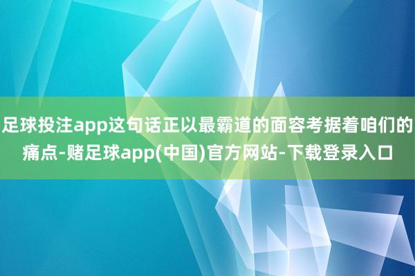 足球投注app这句话正以最霸道的面容考据着咱们的痛点-赌足球app(中国)官方网站-下载登录入口