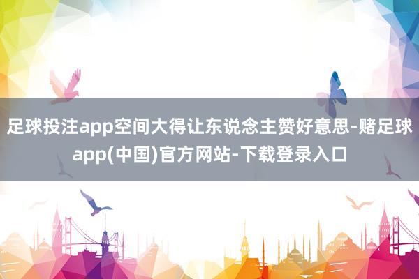 足球投注app空间大得让东说念主赞好意思-赌足球app(中国)官方网站-下载登录入口