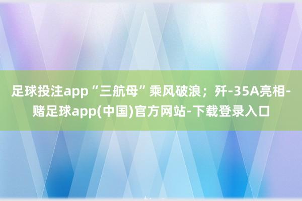 足球投注app“三航母”乘风破浪；歼-35A亮相-赌足球app(中国)官方网站-下载登录入口