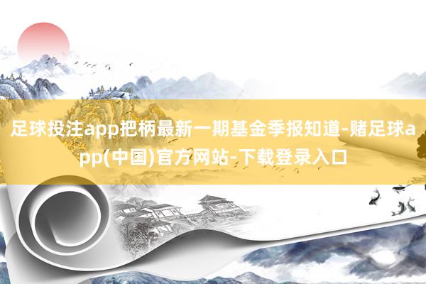 足球投注app把柄最新一期基金季报知道-赌足球app(中国)官方网站-下载登录入口