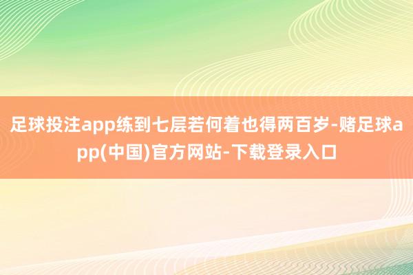 足球投注app练到七层若何着也得两百岁-赌足球app(中国)官方网站-下载登录入口