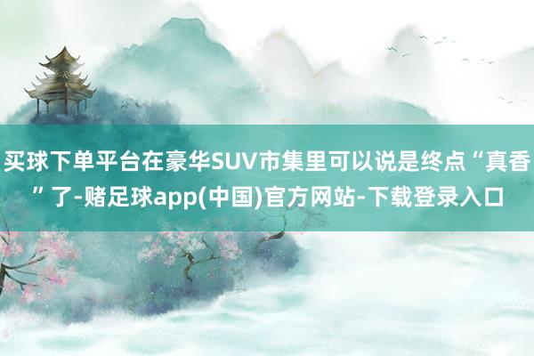 买球下单平台在豪华SUV市集里可以说是终点“真香”了-赌足球app(中国)官方网站-下载登录入口