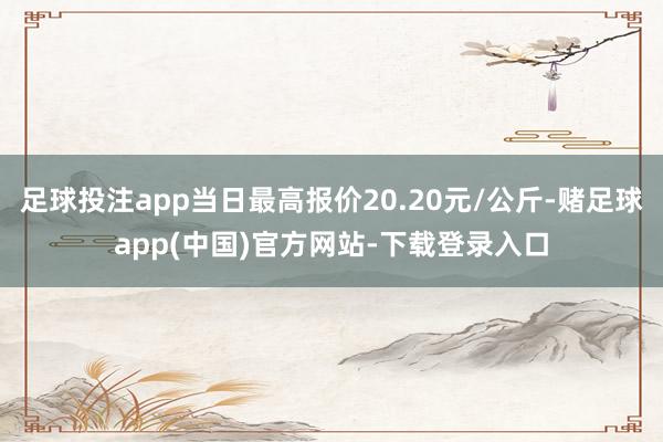 足球投注app当日最高报价20.20元/公斤-赌足球app(中国)官方网站-下载登录入口