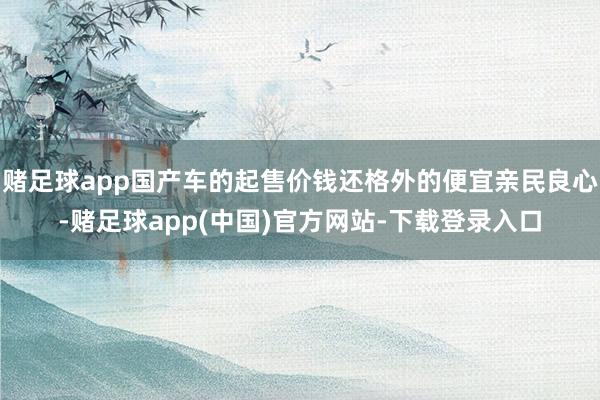 赌足球app国产车的起售价钱还格外的便宜亲民良心-赌足球app(中国)官方网站-下载登录入口