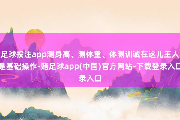 足球投注app测身高、测体重、体测训诫在这儿王人是基础操作-赌足球app(中国)官方网站-下载登录入口