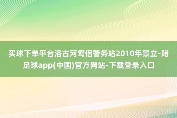 买球下单平台　　洛古河鸳侣警务站2010年景立-赌足球app(中国)官方网站-下载登录入口