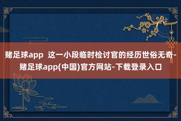 赌足球app  这一小段临时检讨官的经历世俗无奇-赌足球app(中国)官方网站-下载登录入口