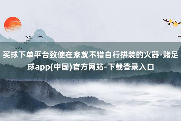 买球下单平台致使在家就不错自行拼装的火器-赌足球app(中国)官方网站-下载登录入口