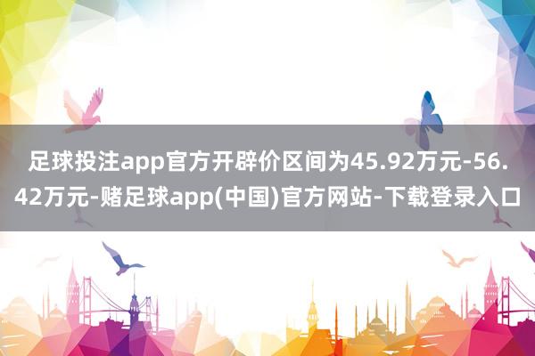 足球投注app官方开辟价区间为45.92万元-56.42万元-赌足球app(中国)官方网站-下载登录入口