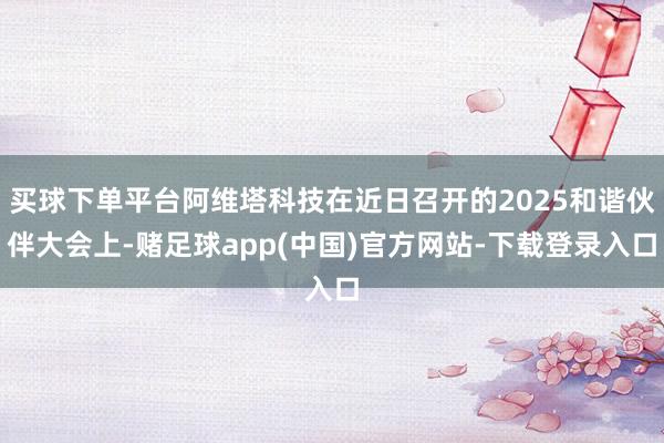 买球下单平台阿维塔科技在近日召开的2025和谐伙伴大会上-赌足球app(中国)官方网站-下载登录入口