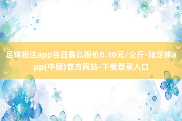 足球投注app当日最高报价8.30元/公斤-赌足球app(中国)官方网站-下载登录入口