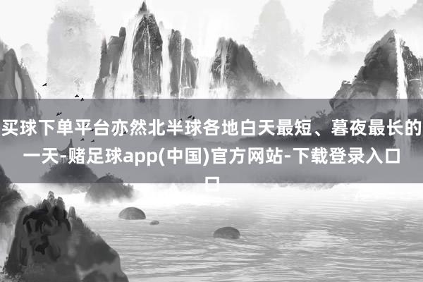 买球下单平台亦然北半球各地白天最短、暮夜最长的一天-赌足球app(中国)官方网站-下载登录入口