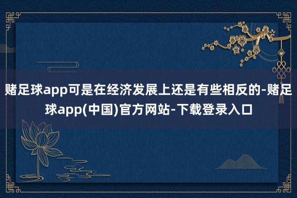 赌足球app可是在经济发展上还是有些相反的-赌足球app(中国)官方网站-下载登录入口