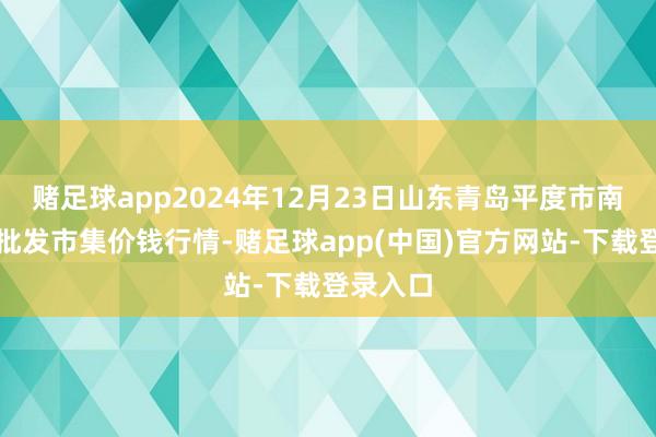 赌足球app2024年12月23日山东青岛平度市南村蔬菜批发市集价钱行情-赌足球app(中国)官方网站-下载登录入口