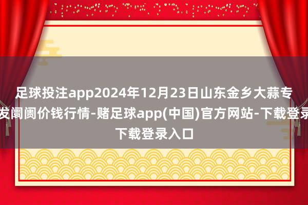 足球投注app2024年12月23日山东金乡大蒜专科批发阛阓价钱行情-赌足球app(中国)官方网站-下载登录入口