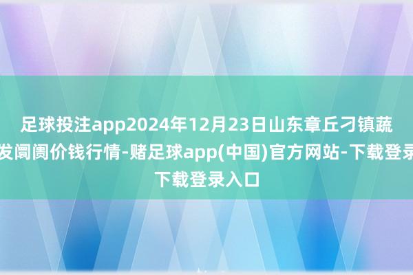 足球投注app2024年12月23日山东章丘刁镇蔬菜批发阛阓价钱行情-赌足球app(中国)官方网站-下载登录入口