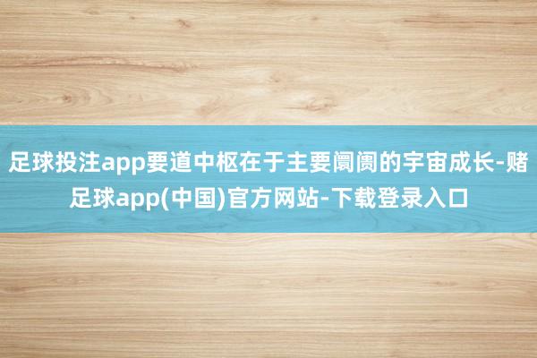 足球投注app要道中枢在于主要阛阓的宇宙成长-赌足球app(中国)官方网站-下载登录入口