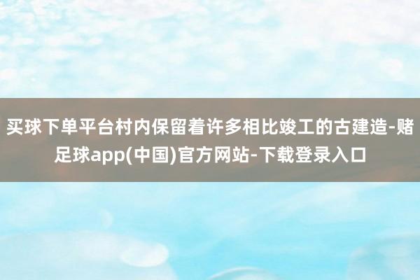 买球下单平台村内保留着许多相比竣工的古建造-赌足球app(中国)官方网站-下载登录入口