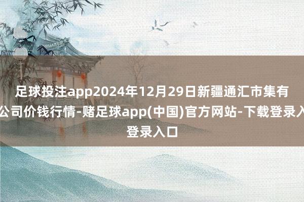 足球投注app2024年12月29日新疆通汇市集有限公司价钱行情-赌足球app(中国)官方网站-下载登录入口