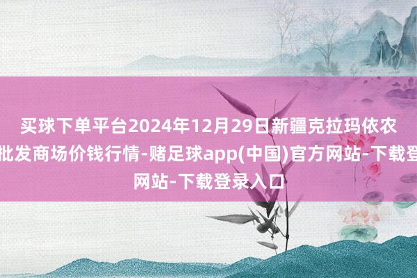 买球下单平台2024年12月29日新疆克拉玛依农副产物批发商场价钱行情-赌足球app(中国)官方网站-下载登录入口