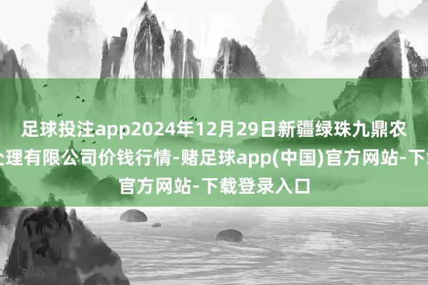 足球投注app2024年12月29日新疆绿珠九鼎农产物主义处理有限公司价钱行情-赌足球app(中国)官方网站-下载登录入口