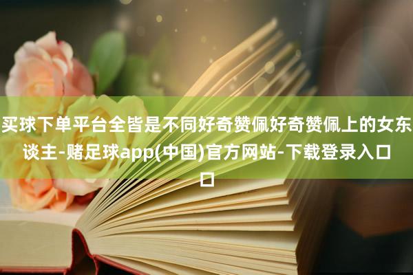 买球下单平台全皆是不同好奇赞佩好奇赞佩上的女东谈主-赌足球app(中国)官方网站-下载登录入口