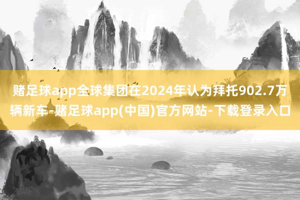 赌足球app全球集团在2024年认为拜托902.7万辆新车-赌足球app(中国)官方网站-下载登录入口