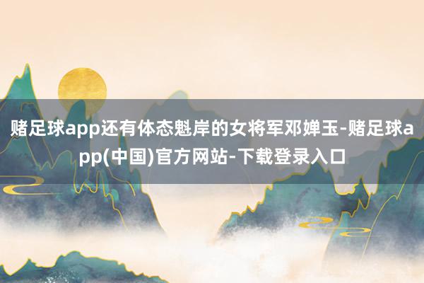 赌足球app还有体态魁岸的女将军邓婵玉-赌足球app(中国)官方网站-下载登录入口