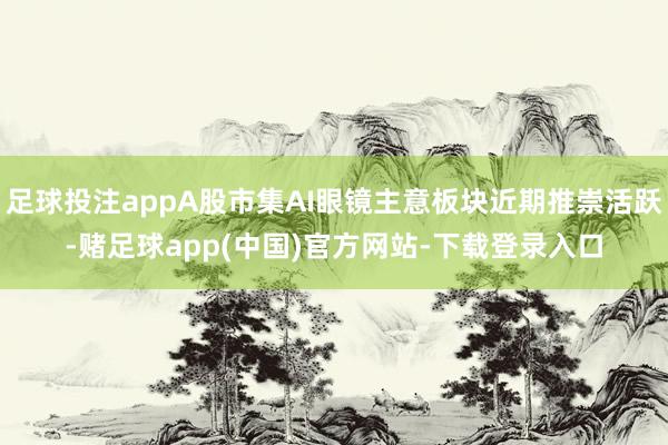 足球投注appA股市集AI眼镜主意板块近期推崇活跃-赌足球app(中国)官方网站-下载登录入口