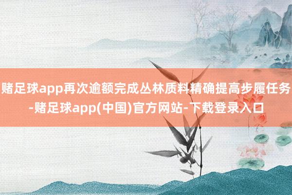 赌足球app再次逾额完成丛林质料精确提高步履任务-赌足球app(中国)官方网站-下载登录入口